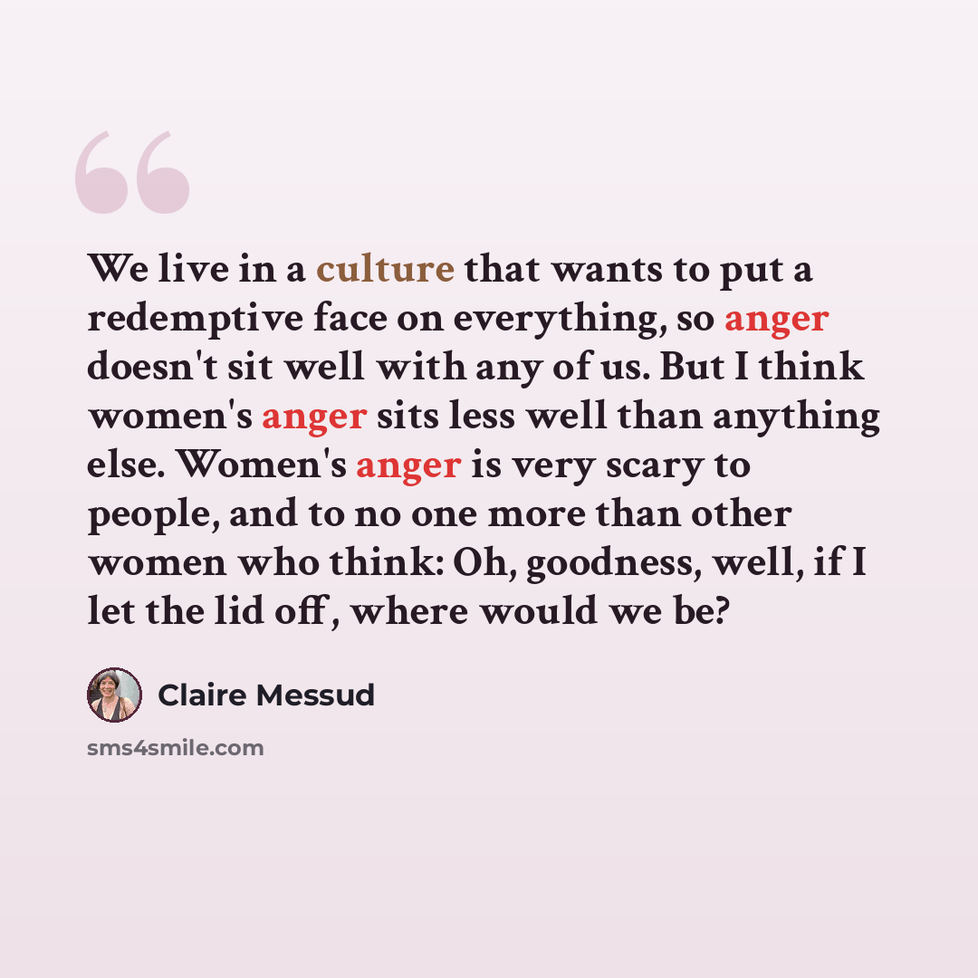 “We live in a culture that wants to put a redemptive face on everything, so anger doesn't sit well with any of us. But I think women's anger sits less well than anything else. Women's anger is very scary to people, and to no one more than other women who think: Oh, goodness, well, if I let the lid…” quote by Claire Messud