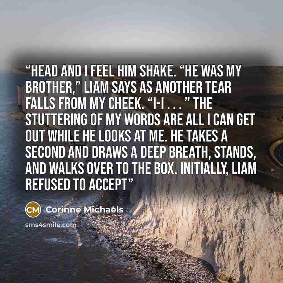 “head and I feel him shake. “He was my brother,” Liam says as another tear falls from my cheek. “I-I . . . ” The stuttering of my words are all I can get out while he looks at me. He takes a second and draws a deep breath, stands, and walks over to the box. Initially, Liam refused to accept” quote by Corinne Michaels