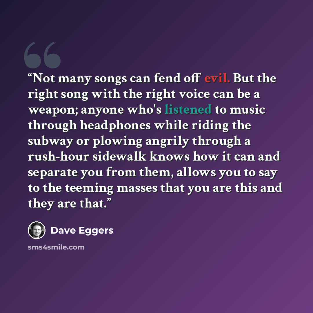 “Not many songs can fend off evil. But the right song with the right voice can be a weapon; anyone who's listened to music through headphones while riding the subway or plowing angrily through a rush-hour sidewalk knows how it can and separate you from them, allows you to say to the teeming masses…” quote by Dave Eggers