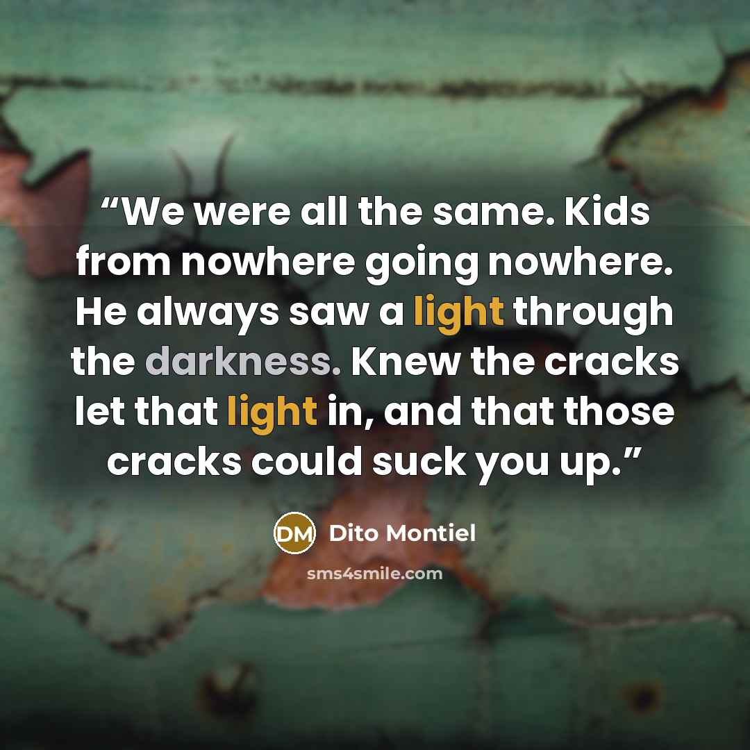 “We were all the same. Kids from nowhere going nowhere. He always saw a light through the darkness. Knew the cracks let that light in, and that those cracks could suck you up.” quote by Dito Montiel