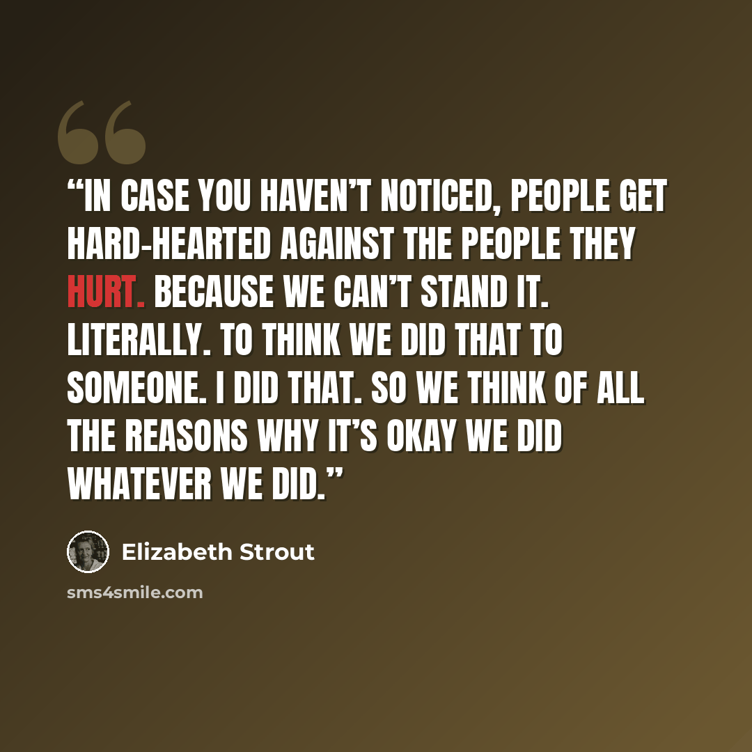 “In case you haven’t noticed, people get hard-hearted against the people they hurt. Because we can’t stand it. Literally. To think we did that to someone. I did that. So we think of all the reasons why it’s okay we did whatever we did.” quote by Elizabeth Strout
