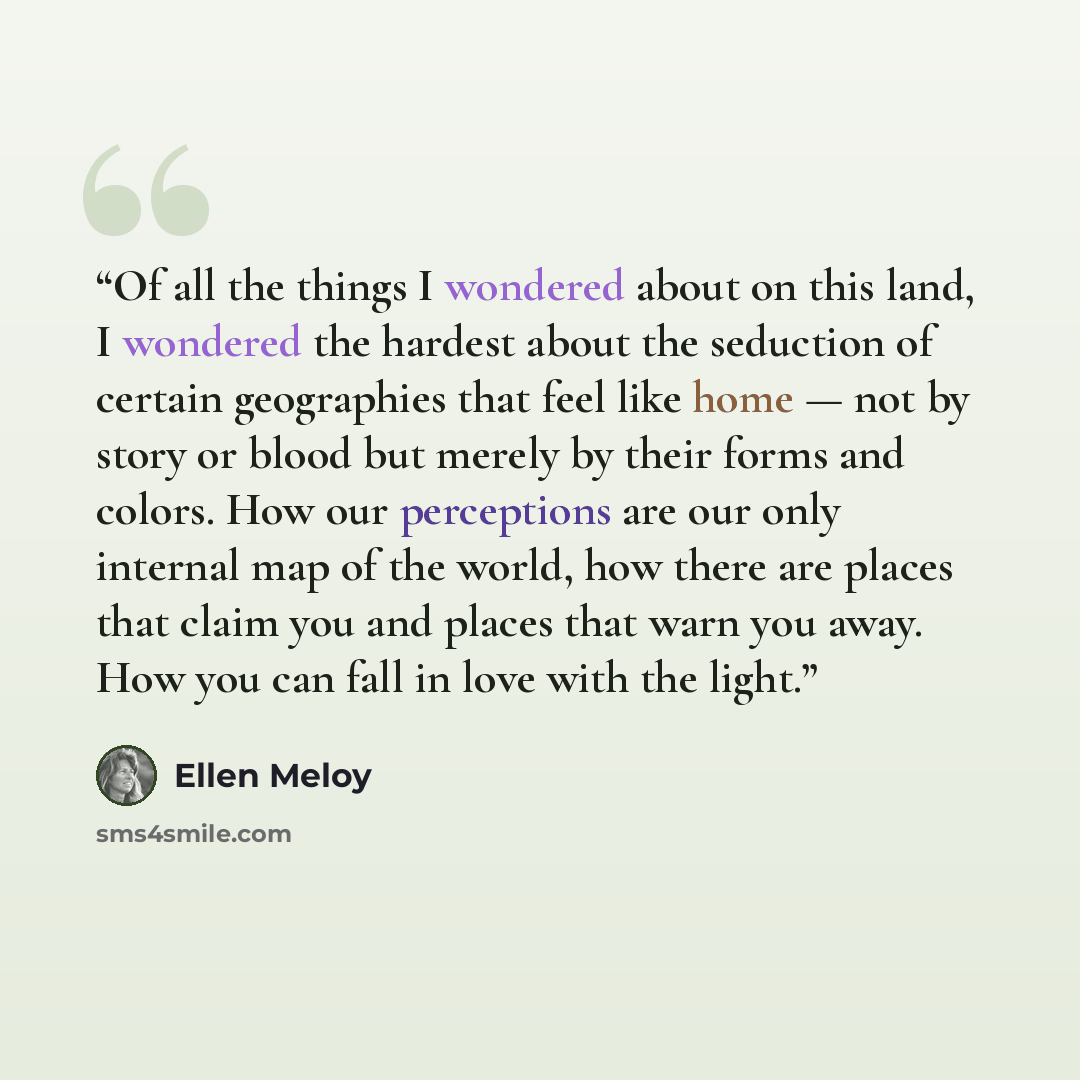 “Of all the things I wondered about on this land, I wondered the hardest about the seduction of certain geographies that feel like home — not by story or blood but merely by their forms and colors. How our perceptions are our only internal map of the world, how there are places that claim you and…” quote by Ellen Meloy