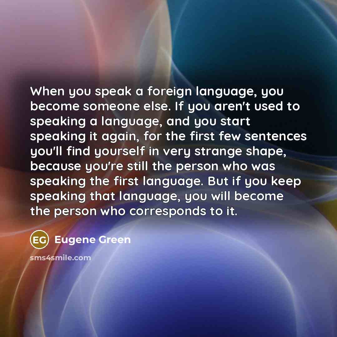 “When you speak a foreign language, you become someone else. If you aren't used to speaking a language, and you start speaking it again, for the first few sentences you'll find yourself in very strange shape, because you're still the person who was speaking the first language. But if you keep…” quote by Eugene Green