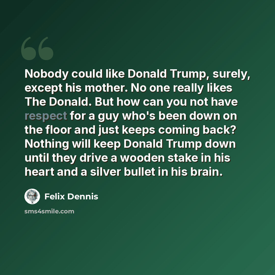 “Nobody could like Donald Trump, surely, except his mother. No one really likes The Donald. But how can you not have respect for a guy who's been down on the floor and just keeps coming back? Nothing will keep Donald Trump down until they drive a wooden stake in his heart and a silver bullet in his…” quote by Felix Dennis
