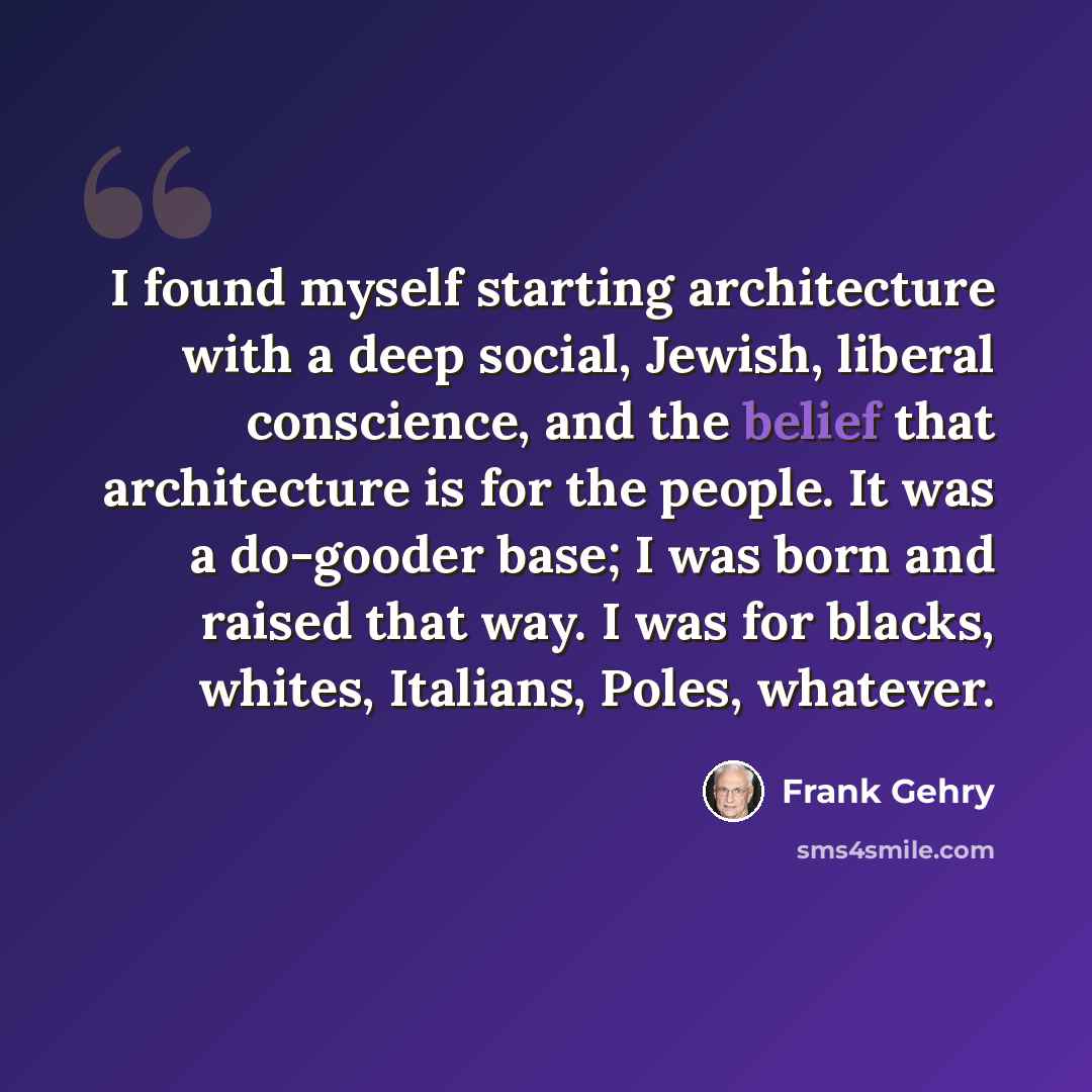 “I found myself starting architecture with a deep social, Jewish, liberal conscience, and the belief that architecture is for the people. It was a do-gooder base; I was born and raised that way. I was for blacks, whites, Italians, Poles, whatever.” quote by Frank Gehry