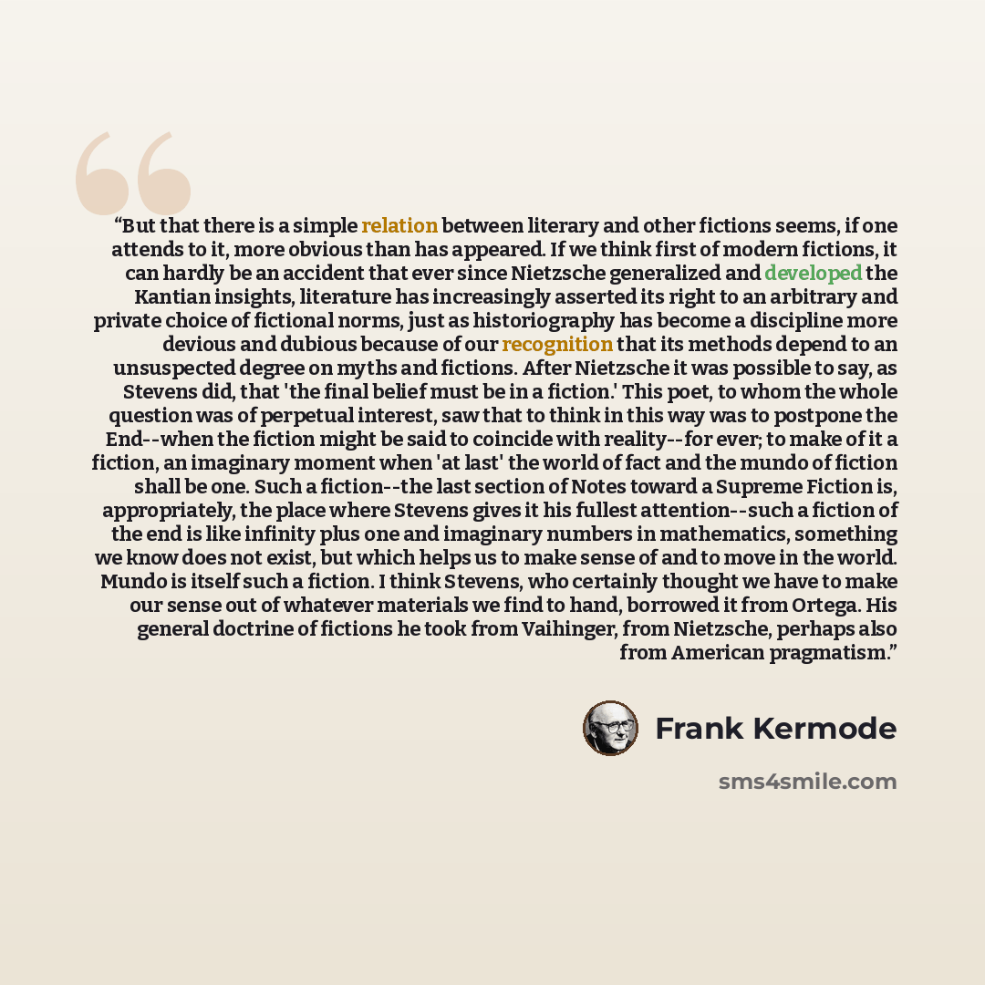 “But that there is a simple relation between literary and other fictions seems, if one attends to it, more obvious than has appeared. If we think first of modern fictions, it can hardly be an accident that ever since Nietzsche generalized and developed the Kantian insights, literature has…” quote by Frank Kermode