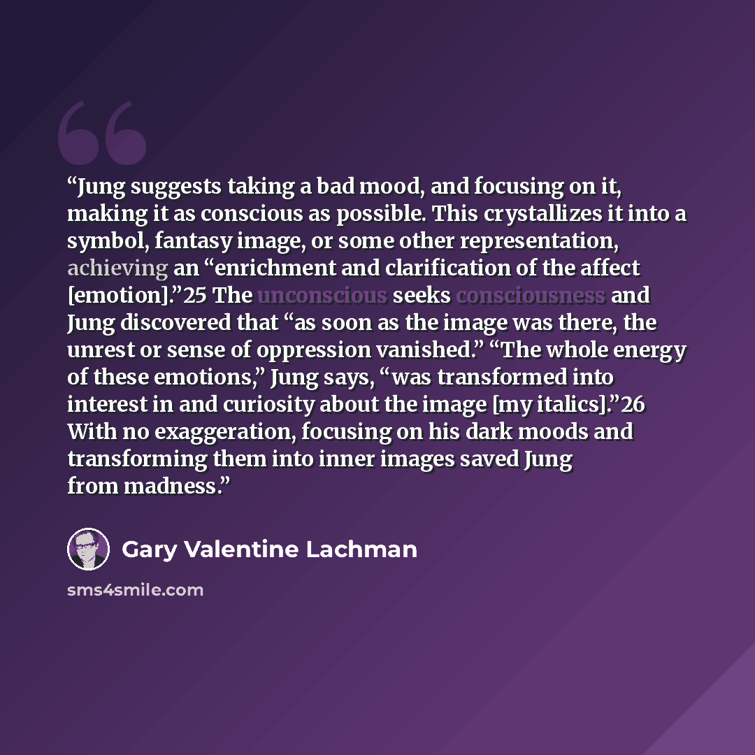 “Jung suggests taking a bad mood, and focusing on it, making it as conscious as possible. This crystallizes it into a symbol, fantasy image, or some other representation, achieving an “enrichment and clarification of the affect [emotion].”25 The unconscious seeks consciousness and Jung discovered…” quote by Gary Valentine Lachman