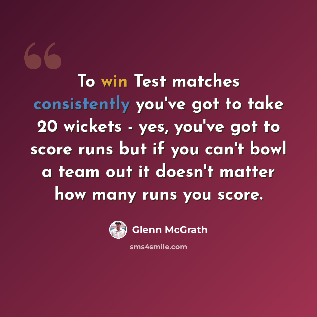 “To win Test matches consistently you've got to take 20 wickets - yes, you've got to score runs but if you can't bowl a team out it doesn't matter how many runs you score.” quote by Glenn McGrath