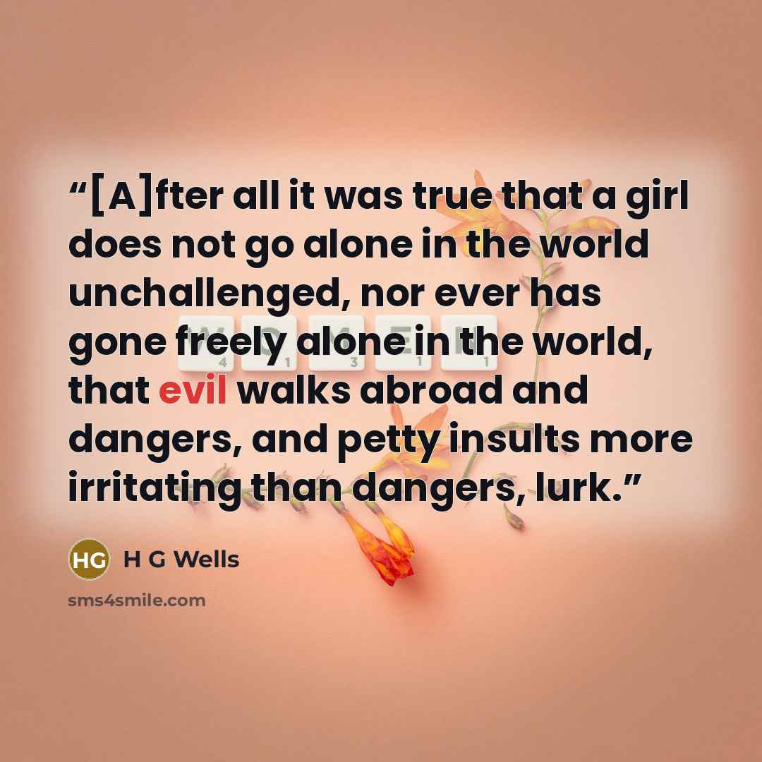 “[A]fter all it was true that a girl does not go alone in the world unchallenged, nor ever has gone freely alone in the world, that evil walks abroad and dangers, and petty insults more irritating than dangers, lurk.” quote by H G Wells