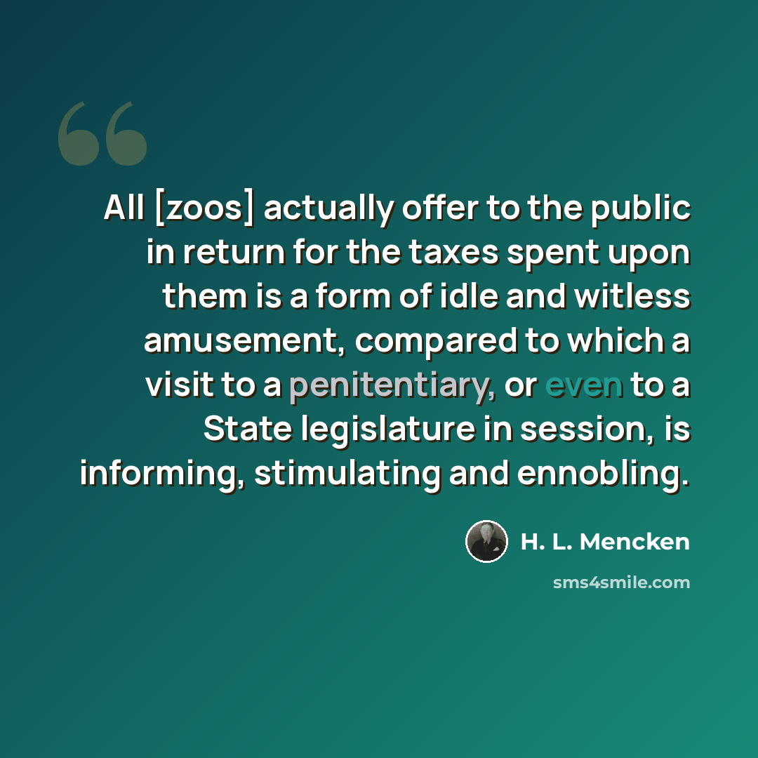 “All [zoos] actually offer to the public in return for the taxes spent upon them is a form of idle and witless amusement, compared to which a visit to a penitentiary, or even to a State legislature in session, is informing, stimulating and ennobling.” quote by H. L. Mencken
