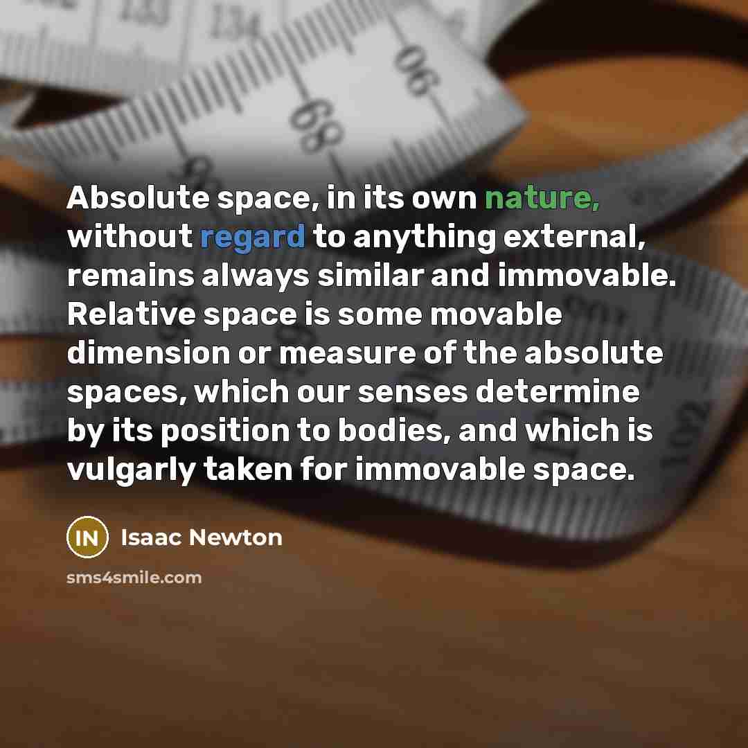 “Absolute space, in its own nature, without regard to anything external, remains always similar and immovable. Relative space is some movable dimension or measure of the absolute spaces, which our senses determine by its position to bodies, and which is vulgarly taken for immovable space.” quote by Isaac Newton