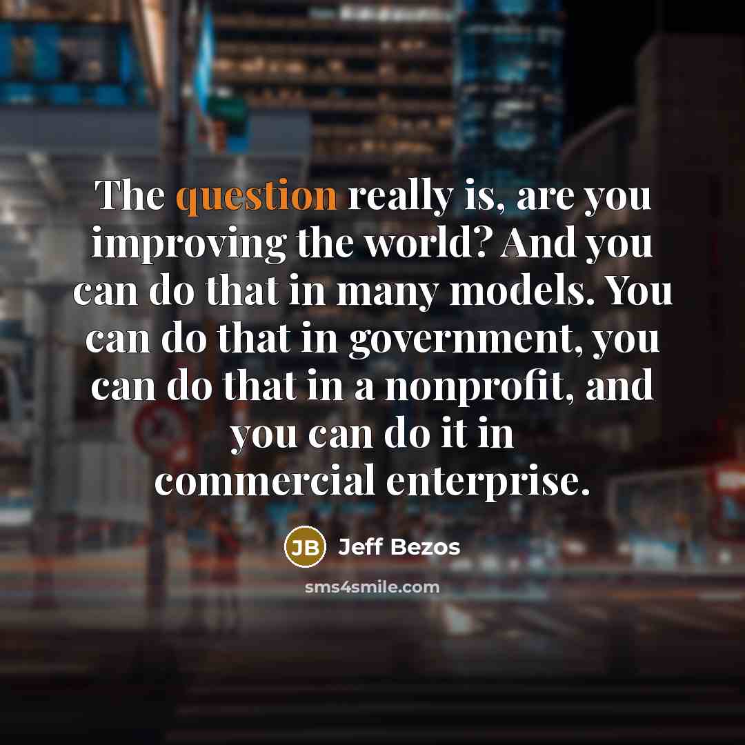 “The question really is, are you improving the world? And you can do that in many models. You can do that in government, you can do that in a nonprofit, and you can do it in commercial enterprise.” quote by Jeff Bezos