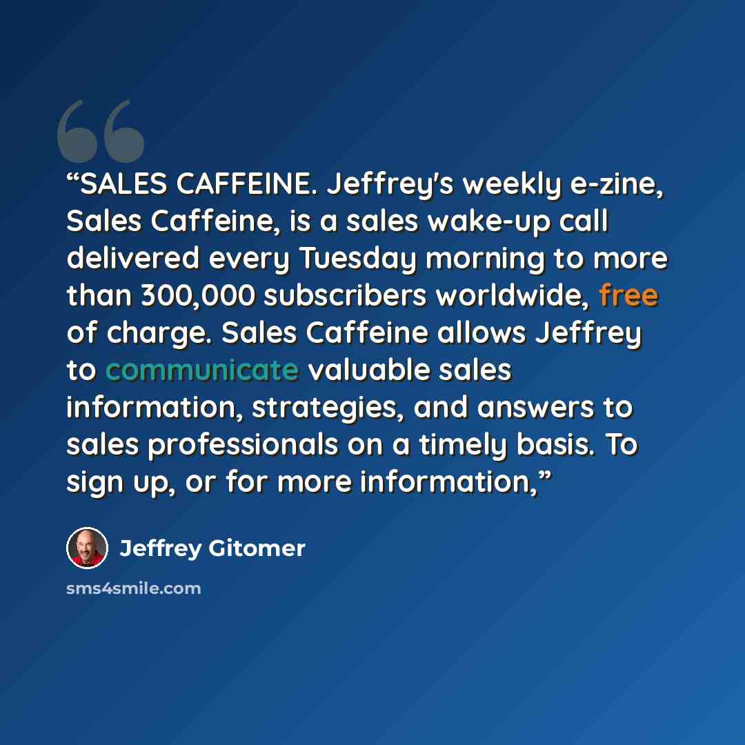 “SALES CAFFEINE. Jeffrey's weekly e-zine, Sales Caffeine, is a sales wake-up call delivered every Tuesday morning to more than 300,000 subscribers worldwide, free of charge. Sales Caffeine allows Jeffrey to communicate valuable sales information, strategies, and answers to sales professionals on a…” quote by Jeffrey Gitomer