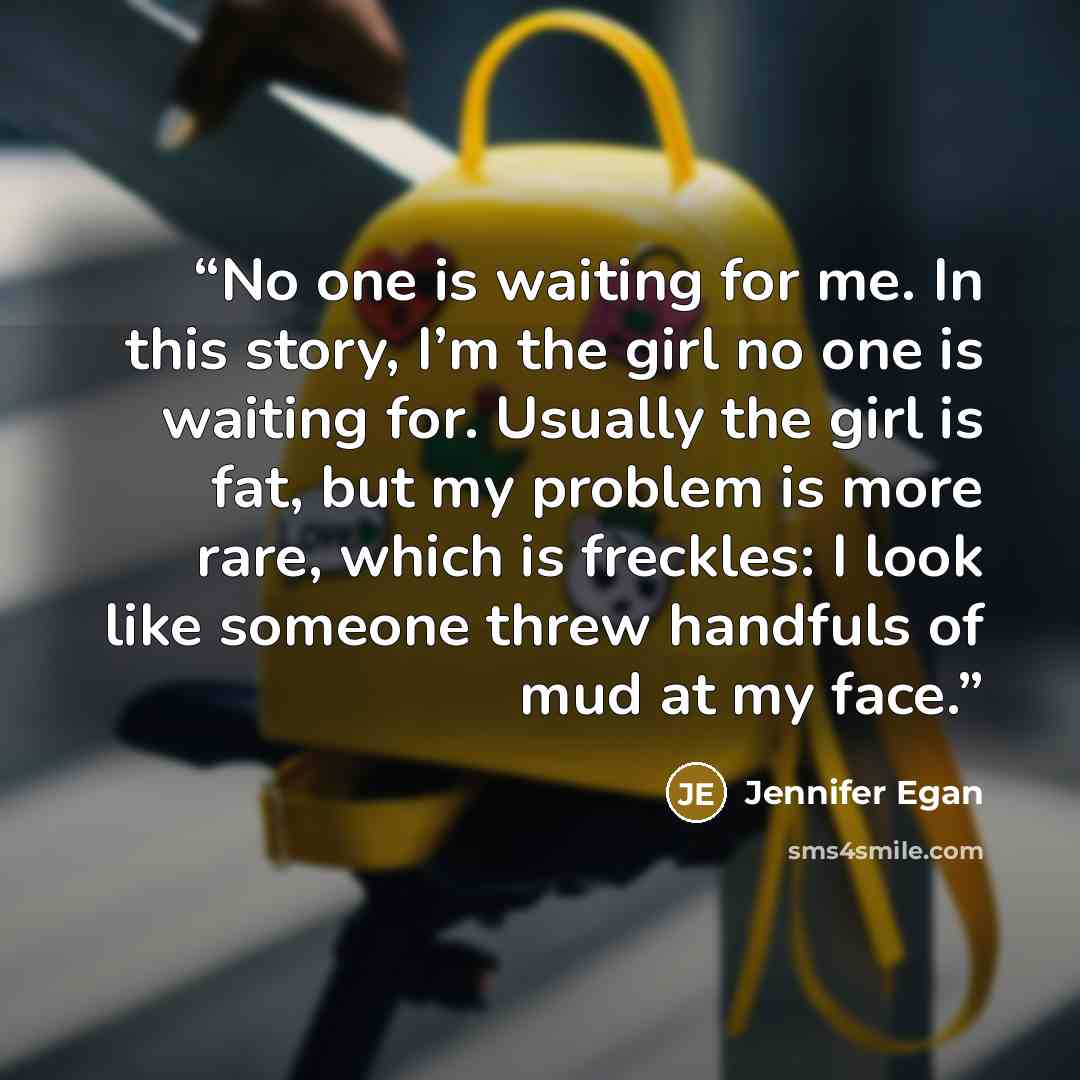 “No one is waiting for me. In this story, I’m the girl no one is waiting for. Usually the girl is fat, but my problem is more rare, which is freckles: I look like someone threw handfuls of mud at my face.” quote by Jennifer Egan