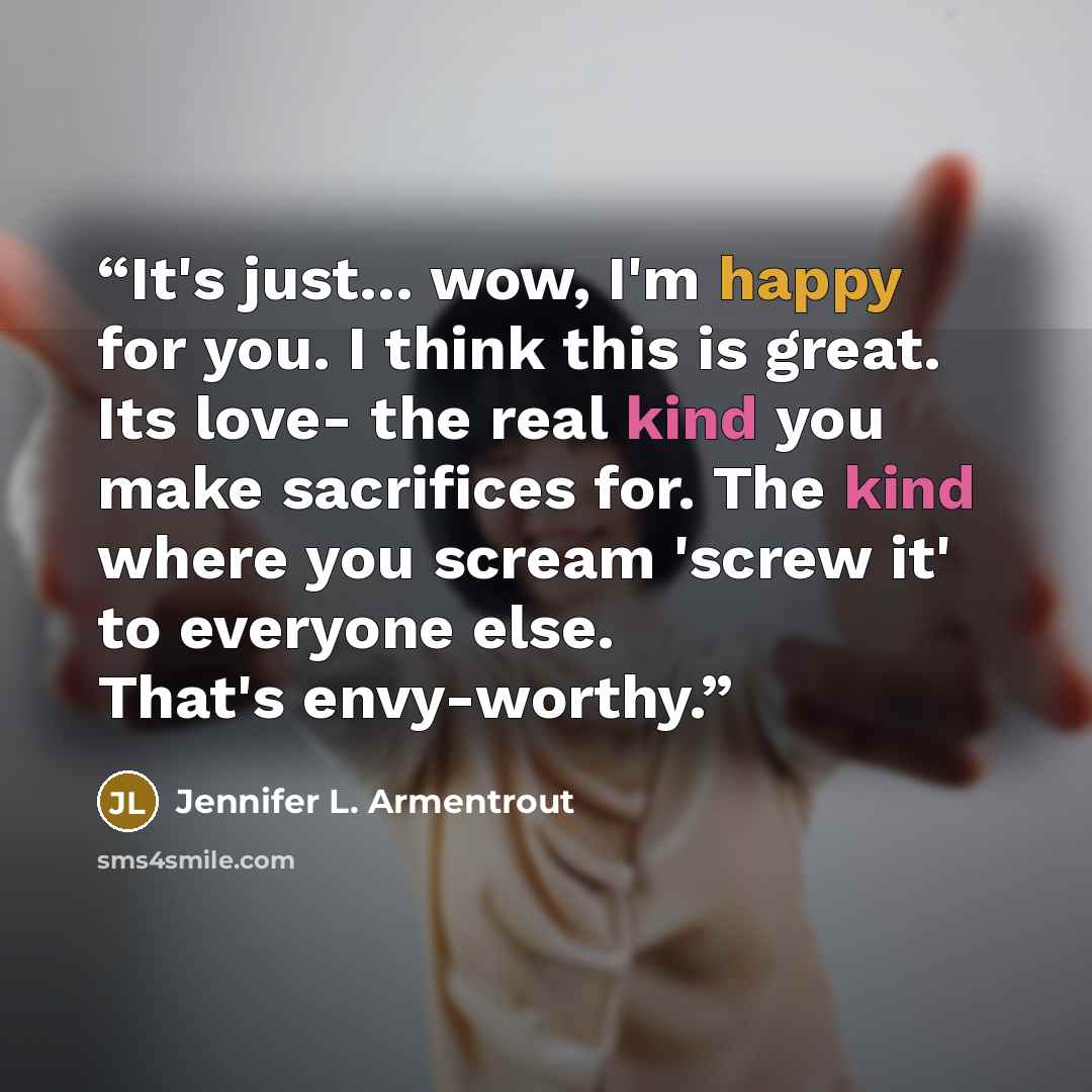 “It's just... wow, I'm happy for you. I think this is great. Its love- the real kind you make sacrifices for. The kind where you scream 'screw it' to everyone else. That's envy-worthy.” quote by Jennifer L. Armentrout