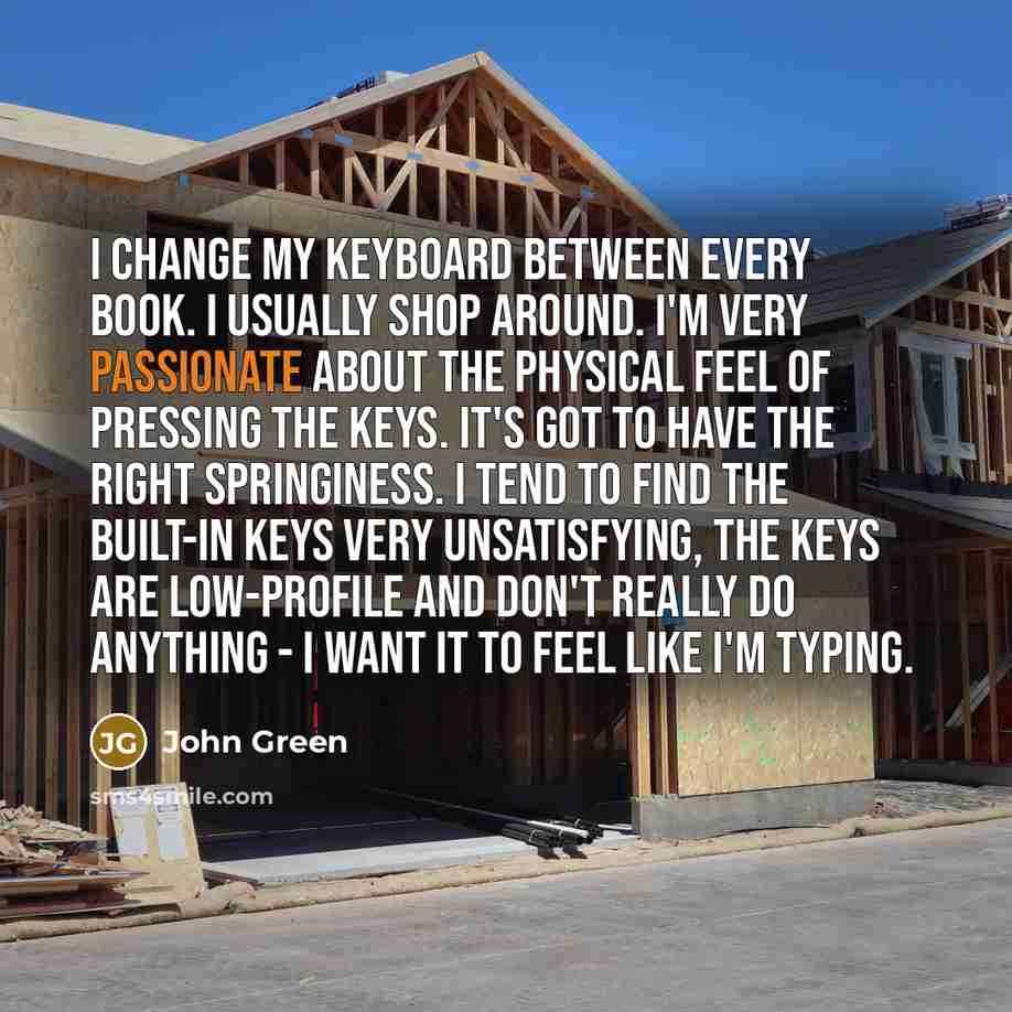 “I change my keyboard between every book. I usually shop around. I'm very passionate about the physical feel of pressing the keys. It's got to have the right springiness. I tend to find the built-in keys very unsatisfying, the keys are low-profile and don't really do anything - I want it to feel…” quote by John Green