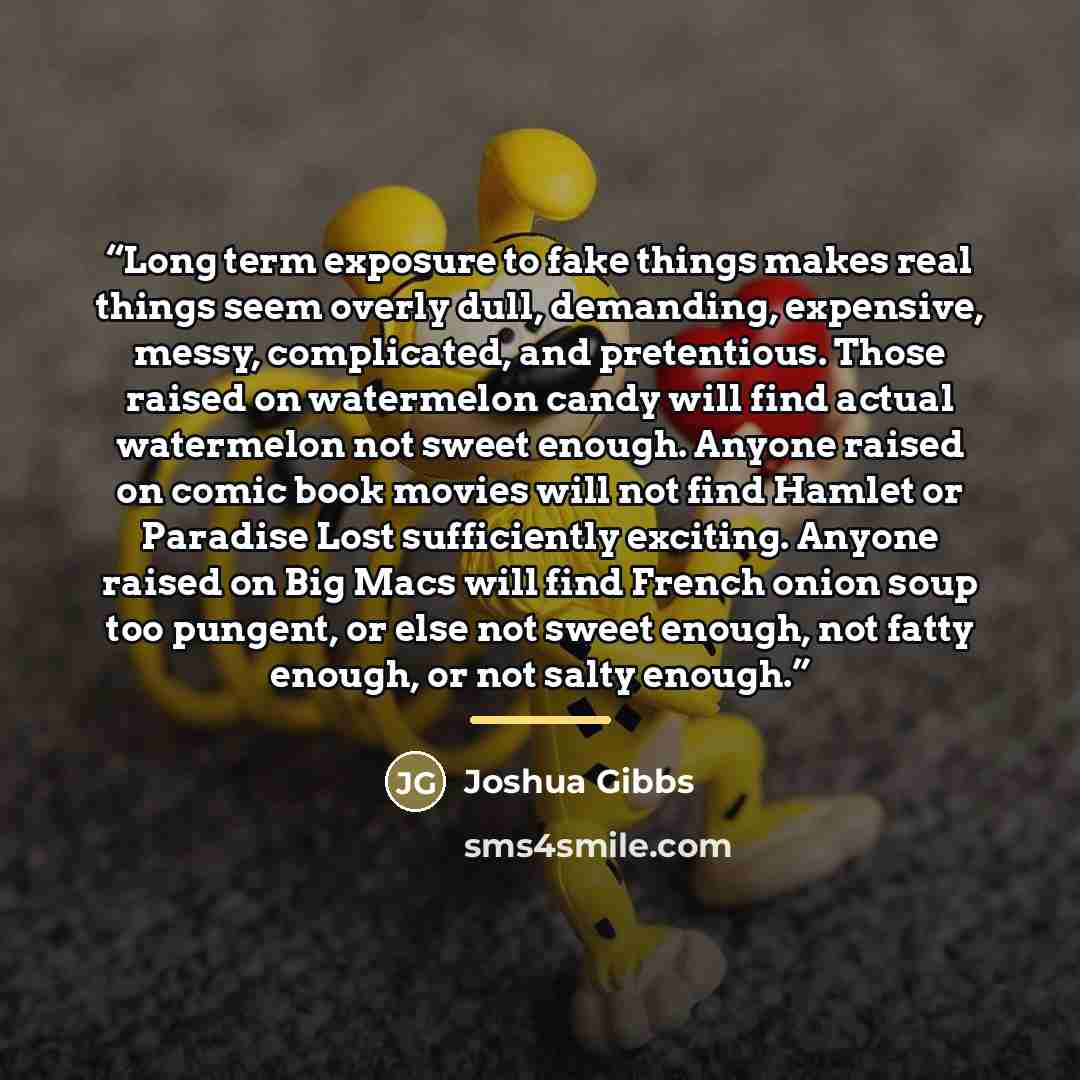 “Long term exposure to fake things makes real things seem overly dull, demanding, expensive, messy, complicated, and pretentious. Those raised on watermelon candy will find actual watermelon not sweet enough. Anyone raised on comic book movies will not find Hamlet or Paradise Lost sufficiently…” quote by Joshua Gibbs