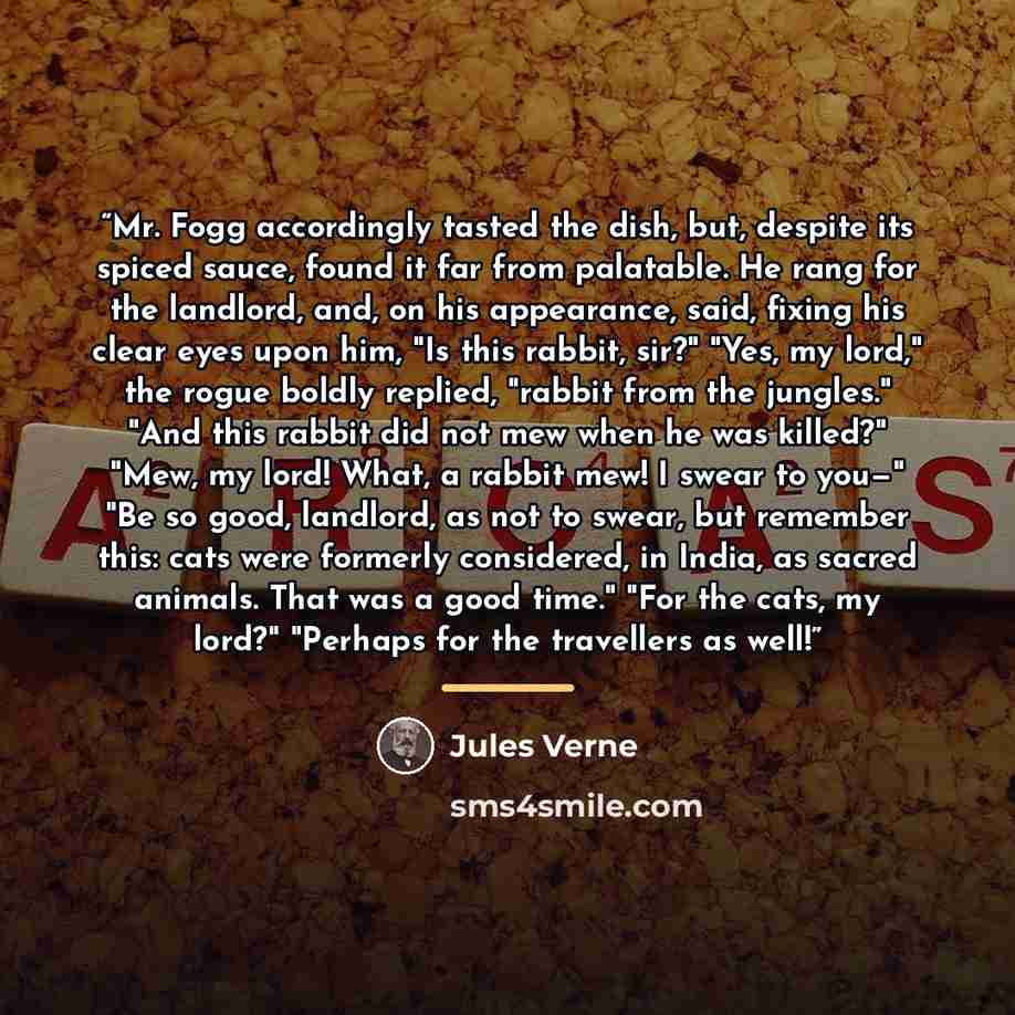 “Mr. Fogg accordingly tasted the dish, but, despite its spiced sauce, found it far from palatable. He rang for the landlord, and, on his appearance, said, fixing his clear eyes upon him, "Is this rabbit, sir?" "Yes, my lord," the rogue boldly replied, "rabbit from the jungles." "And this rabbit did…” quote by Jules Verne