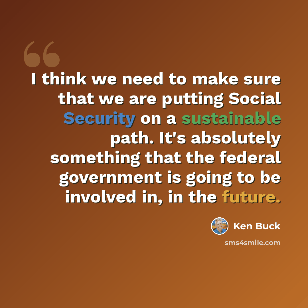 “I think we need to make sure that we are putting Social Security on a sustainable path. It's absolutely something that the federal government is going to be involved in, in the future.” quote by Ken Buck
