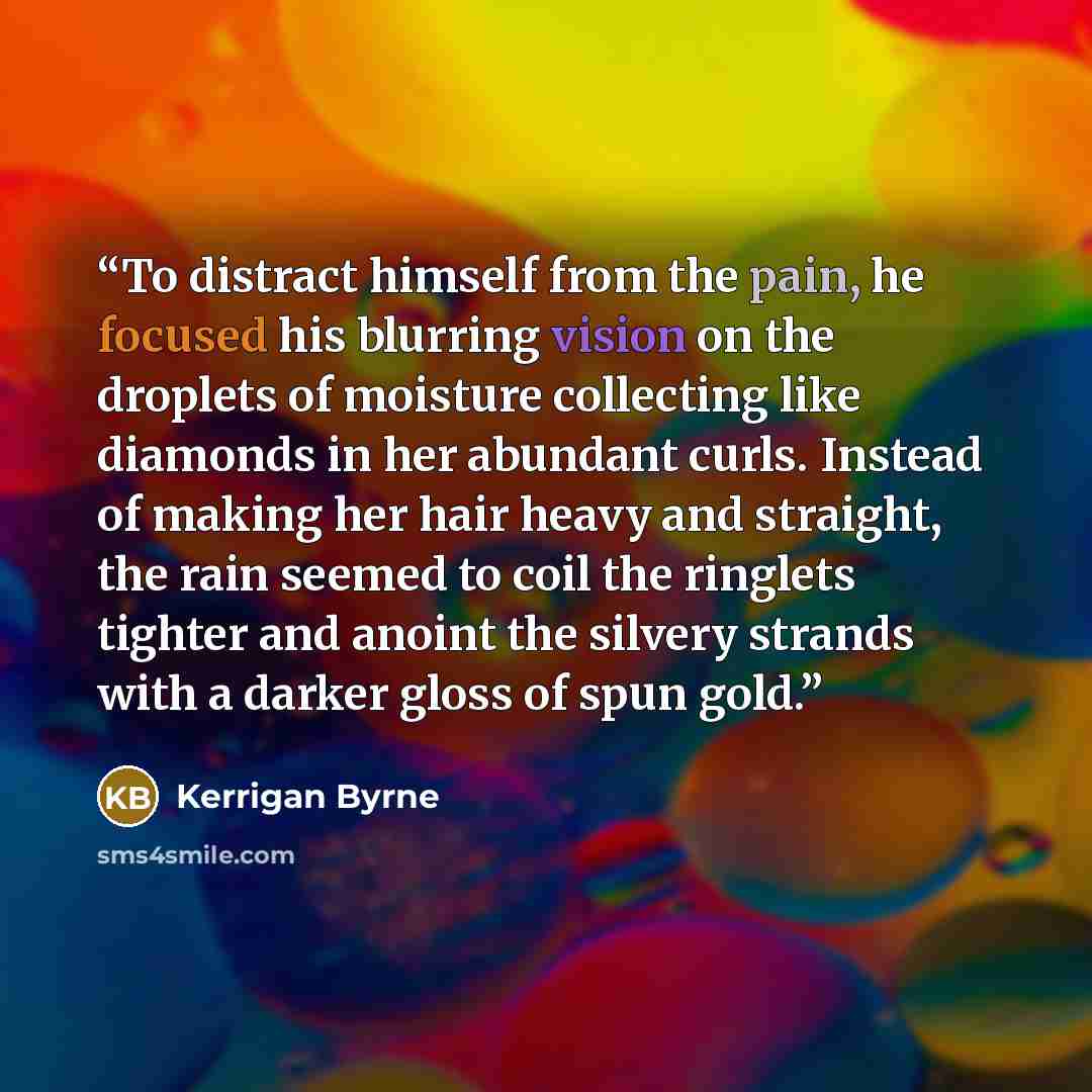 “To distract himself from the pain, he focused his blurring vision on the droplets of moisture collecting like diamonds in her abundant curls. Instead of making her hair heavy and straight, the rain seemed to coil the ringlets tighter and anoint the silvery strands with a darker gloss of spun gold.” quote by Kerrigan Byrne