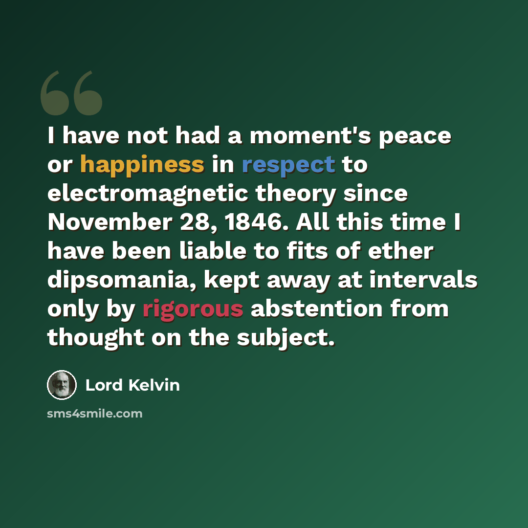 “I have not had a moment's peace or happiness in respect to electromagnetic theory since November 28, 1846. All this time I have been liable to fits of ether dipsomania, kept away at intervals only by rigorous abstention from thought on the subject.” quote by Lord Kelvin