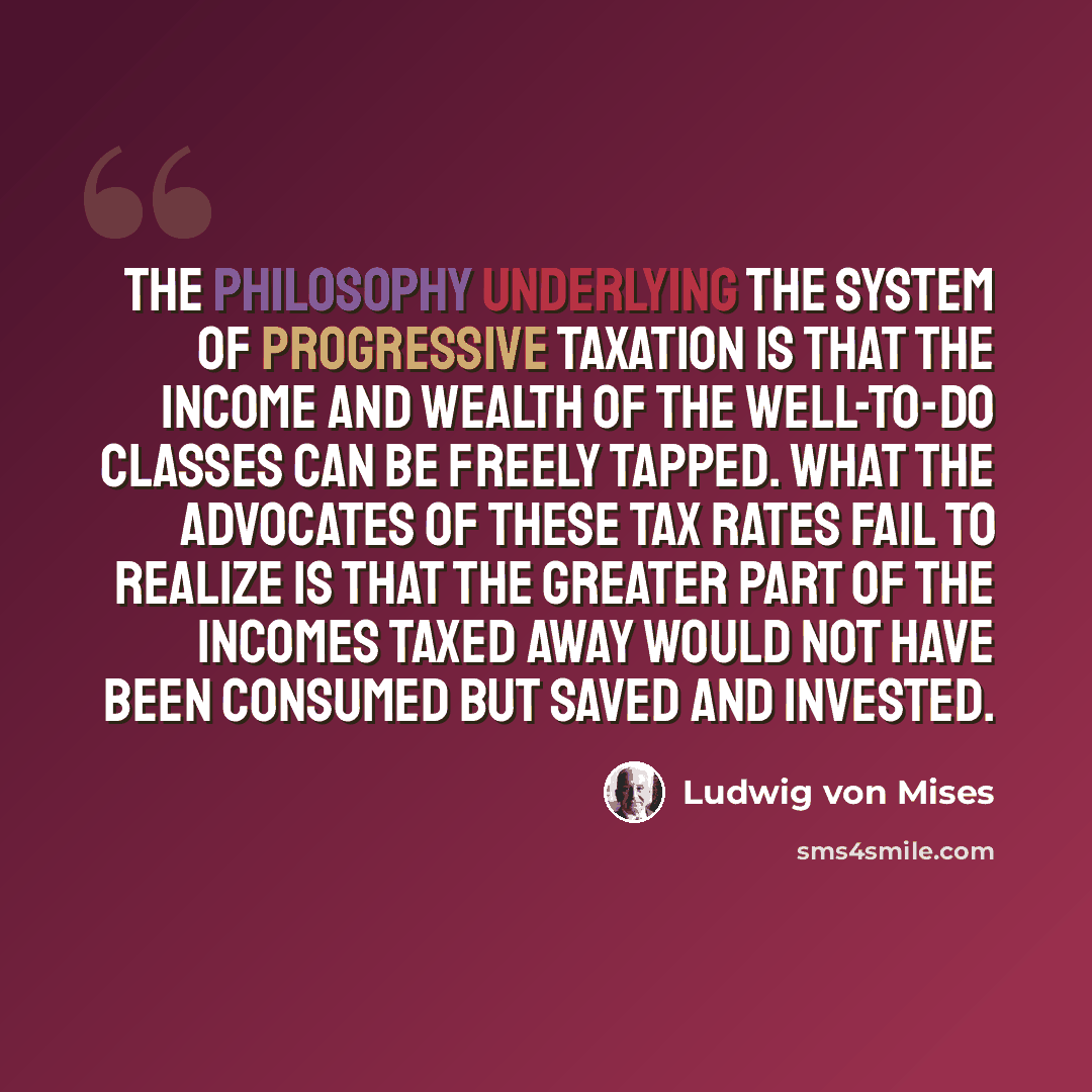 “The philosophy underlying the system of progressive taxation is that the income and wealth of the well-to-do classes can be freely tapped. What the advocates of these tax rates fail to realize is that the greater part of the incomes taxed away would not have been consumed but saved and invested.” quote by Ludwig von Mises