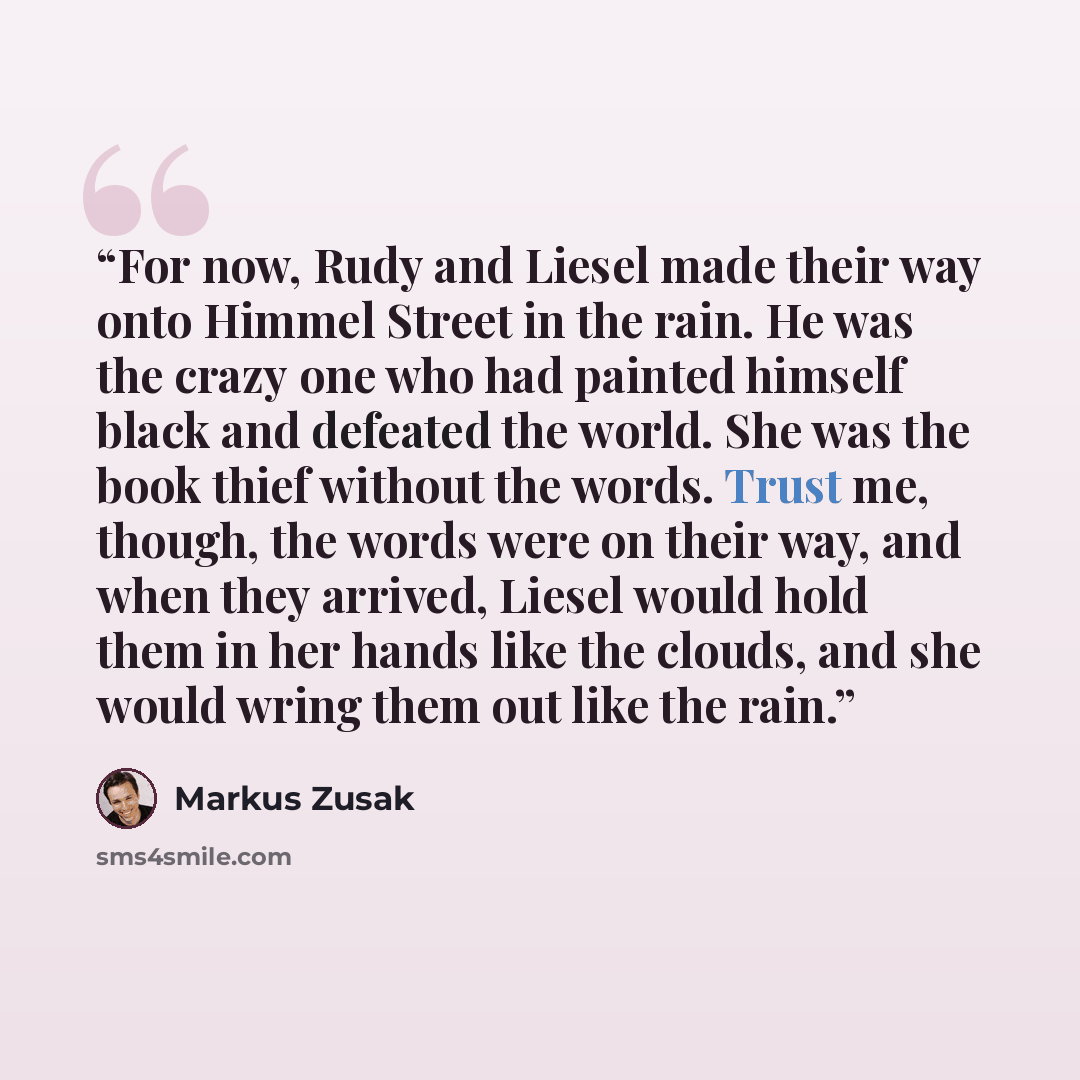 “For now, Rudy and Liesel made their way onto Himmel Street in the rain. He was the crazy one who had painted himself black and defeated the world. She was the book thief without the words. Trust me, though, the words were on their way, and when they arrived, Liesel would hold them in her hands…” quote by Markus Zusak