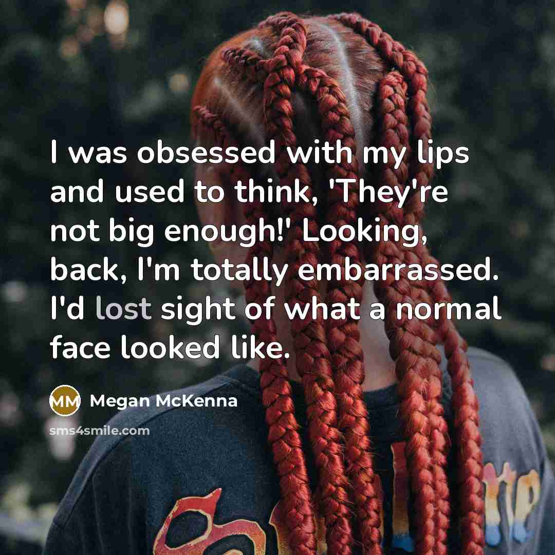 “I was obsessed with my lips and used to think, 'They're not big enough!' Looking, back, I'm totally embarrassed. I'd lost sight of what a normal face looked like.” quote by Megan McKenna