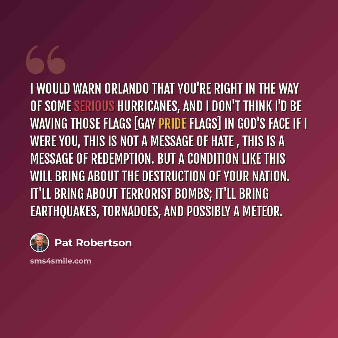 “I would warn Orlando that you're right in the way of some serious hurricanes, and I don't think I'd be waving those flags [gay pride flags] in God's face if I were you, This is not a message of hate , this is a message of redemption. But a condition like this will bring about the destruction of…” quote by Pat Robertson