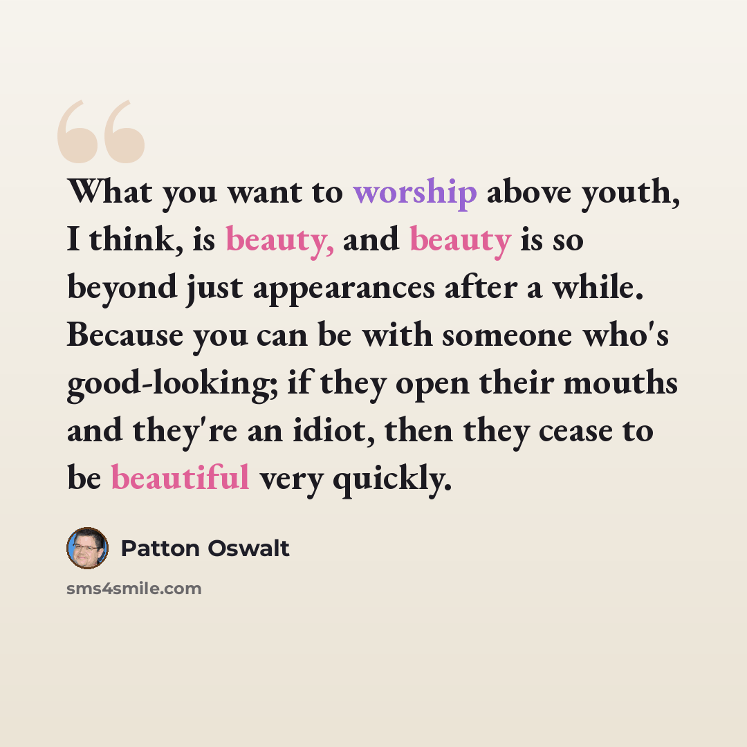 “What you want to worship above youth, I think, is beauty, and beauty is so beyond just appearances after a while. Because you can be with someone who's good-looking; if they open their mouths and they're an idiot, then they cease to be beautiful very quickly.” quote by Patton Oswalt