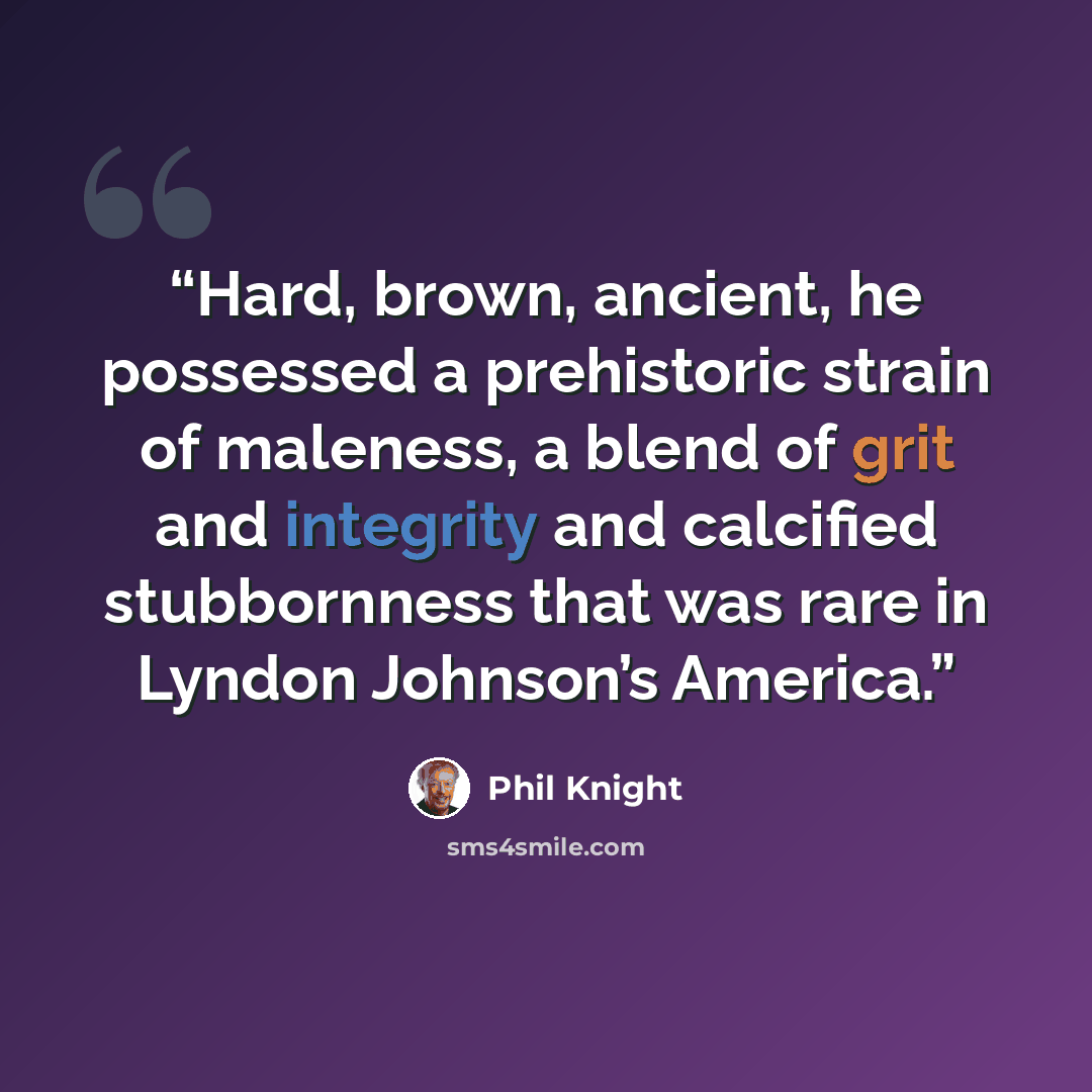 “Hard, brown, ancient, he possessed a prehistoric strain of maleness, a blend of grit and integrity and calcified stubbornness that was rare in Lyndon Johnson’s America.” quote by Phil Knight