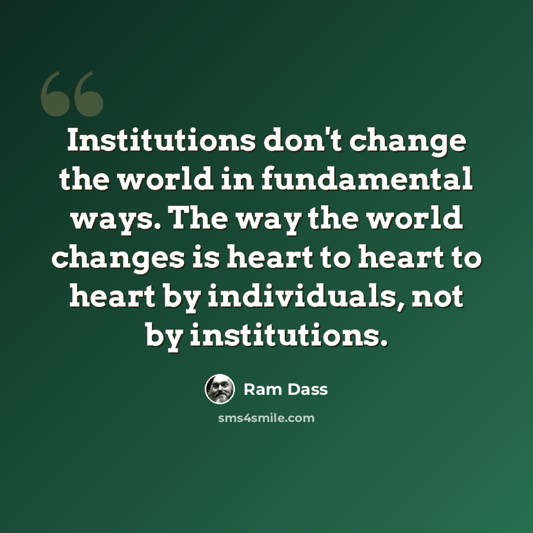 “Institutions don't change the world in fundamental ways. The way the world changes is heart to heart to heart by individuals, not by institutions.” quote by Ram Dass