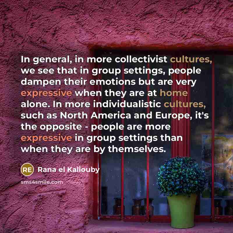 “In general, in more collectivist cultures, we see that in group settings, people dampen their emotions but are very expressive when they are at home alone. In more individualistic cultures, such as North America and Europe, it's the opposite - people are more expressive in group settings than when…” quote by Rana el Kaliouby