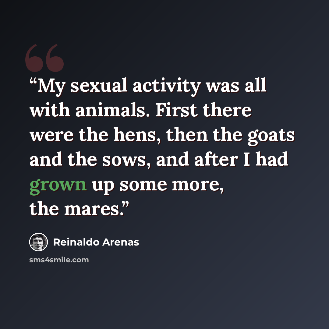 “My sexual activity was all with animals. First there were the hens, then the goats and the sows, and after I had grown up some more, the mares.” quote by Reinaldo Arenas
