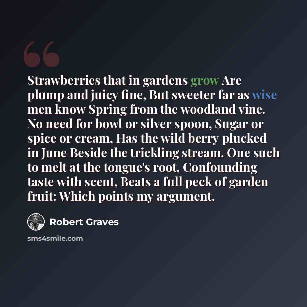 “Strawberries that in gardens grow Are plump and juicy fine, But sweeter far as wise men know Spring from the woodland vine. No need for bowl or silver spoon, Sugar or spice or cream, Has the wild berry plucked in June Beside the trickling stream. One such to melt at the tongue's root, Confounding…” quote by Robert Graves