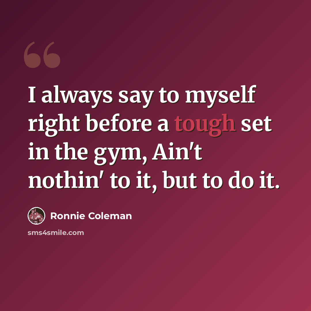 “I always say to myself right before a tough set in the gym, Ain't nothin' to it, but to do it.” quote by Ronnie Coleman