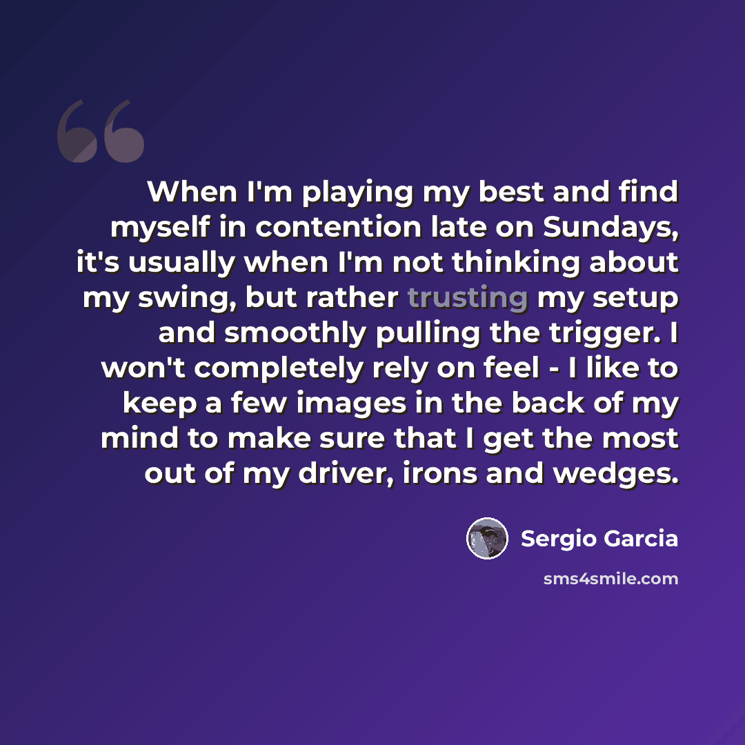 “When I'm playing my best and find myself in contention late on Sundays, it's usually when I'm not thinking about my swing, but rather trusting my setup and smoothly pulling the trigger. I won't completely rely on feel - I like to keep a few images in the back of my mind to make sure that I get the…” quote by Sergio Garcia