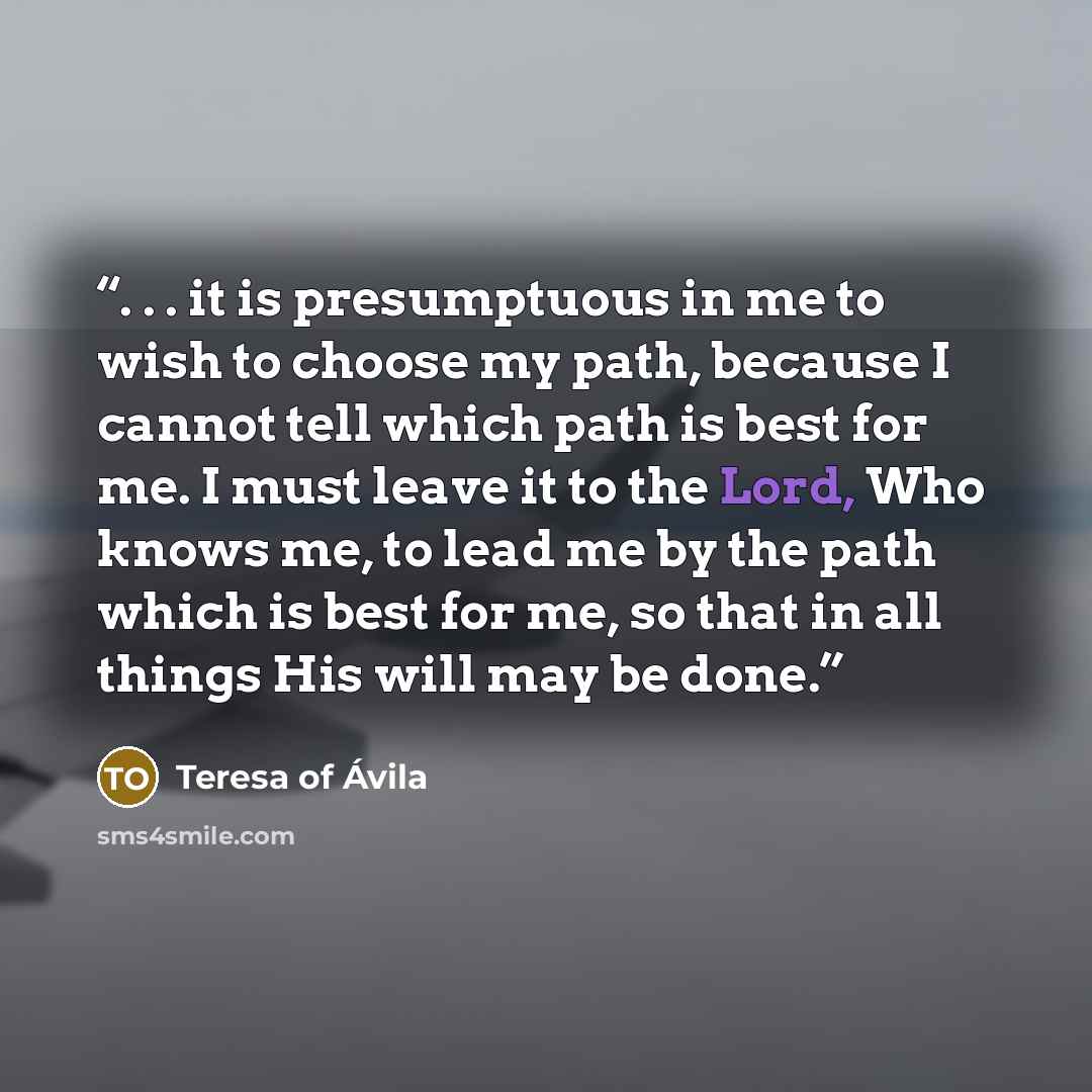 “. . . it is presumptuous in me to wish to choose my path, because I cannot tell which path is best for me. I must leave it to the Lord, Who knows me, to lead me by the path which is best for me, so that in all things His will may be done.” quote by Teresa of Ávila