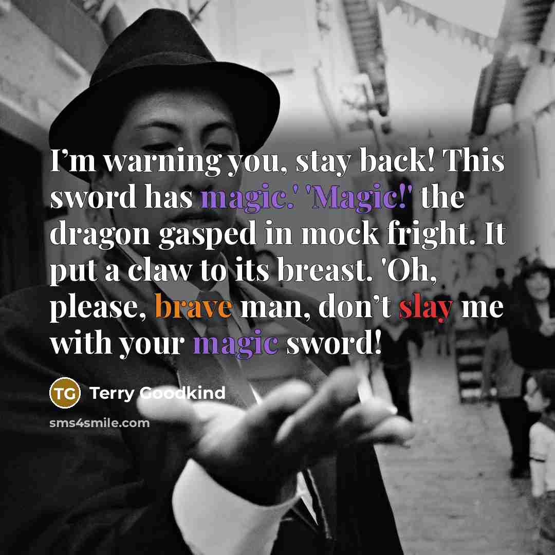 “I’m warning you, stay back! This sword has magic.' 'Magic!' the dragon gasped in mock fright. It put a claw to its breast. 'Oh, please, brave man, don’t slay me with your magic sword!” quote by Terry Goodkind