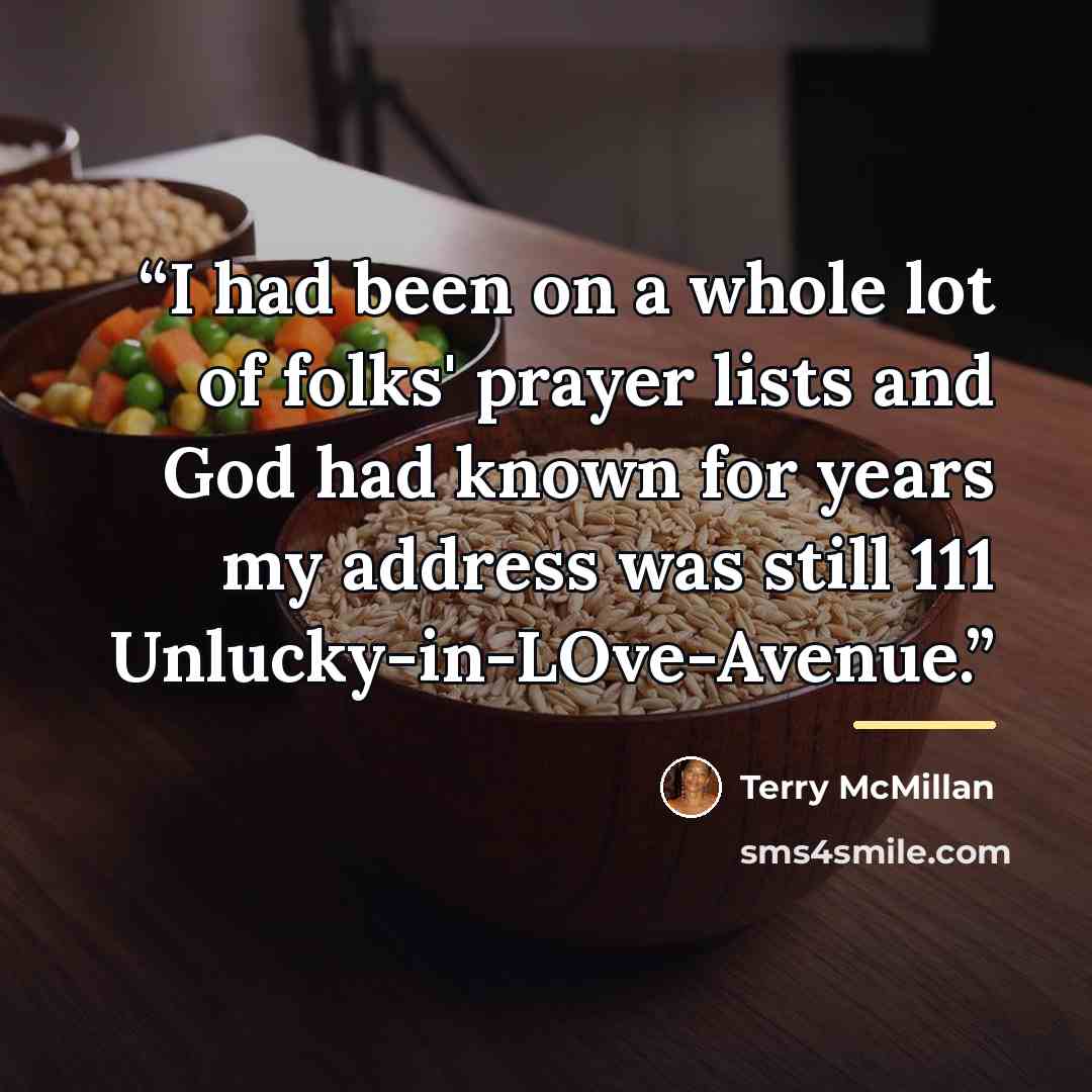 “I had been on a whole lot of folks' prayer lists and God had known for years my address was still 111 Unlucky-in-LOve-Avenue.” quote by Terry McMillan