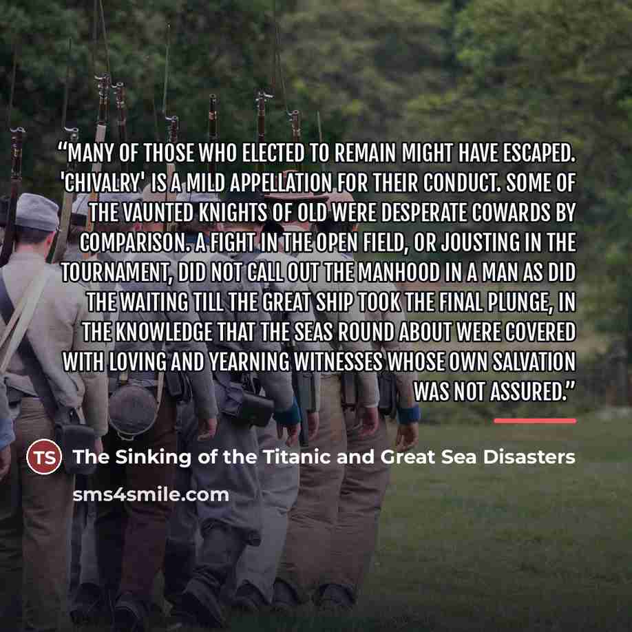 “Many of those who elected to remain might have escaped. 'Chivalry' is a mild appellation for their conduct. Some of the vaunted knights of old were desperate cowards by comparison. A fight in the open field, or jousting in the tournament, did not call out the manhood in a man as did the waiting…” quote by The Sinking of the Titanic and Great Sea Disasters