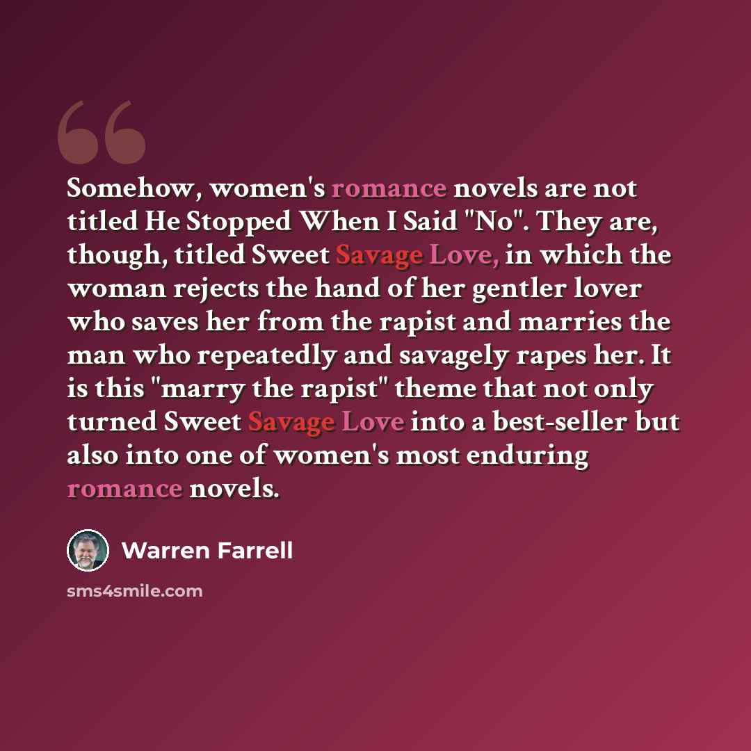 “Somehow, women's romance novels are not titled He Stopped When I Said "No". They are, though, titled Sweet Savage Love, in which the woman rejects the hand of her gentler lover who saves her from the rapist and marries the man who repeatedly and savagely rapes her. It is this "marry the rapist"…” quote by Warren Farrell
