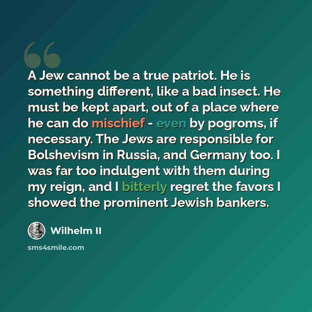 “A Jew cannot be a true patriot. He is something different, like a bad insect. He must be kept apart, out of a place where he can do mischief - even by pogroms, if necessary. The Jews are responsible for Bolshevism in Russia, and Germany too. I was far too indulgent with them during my reign, and I…” quote by Wilhelm II