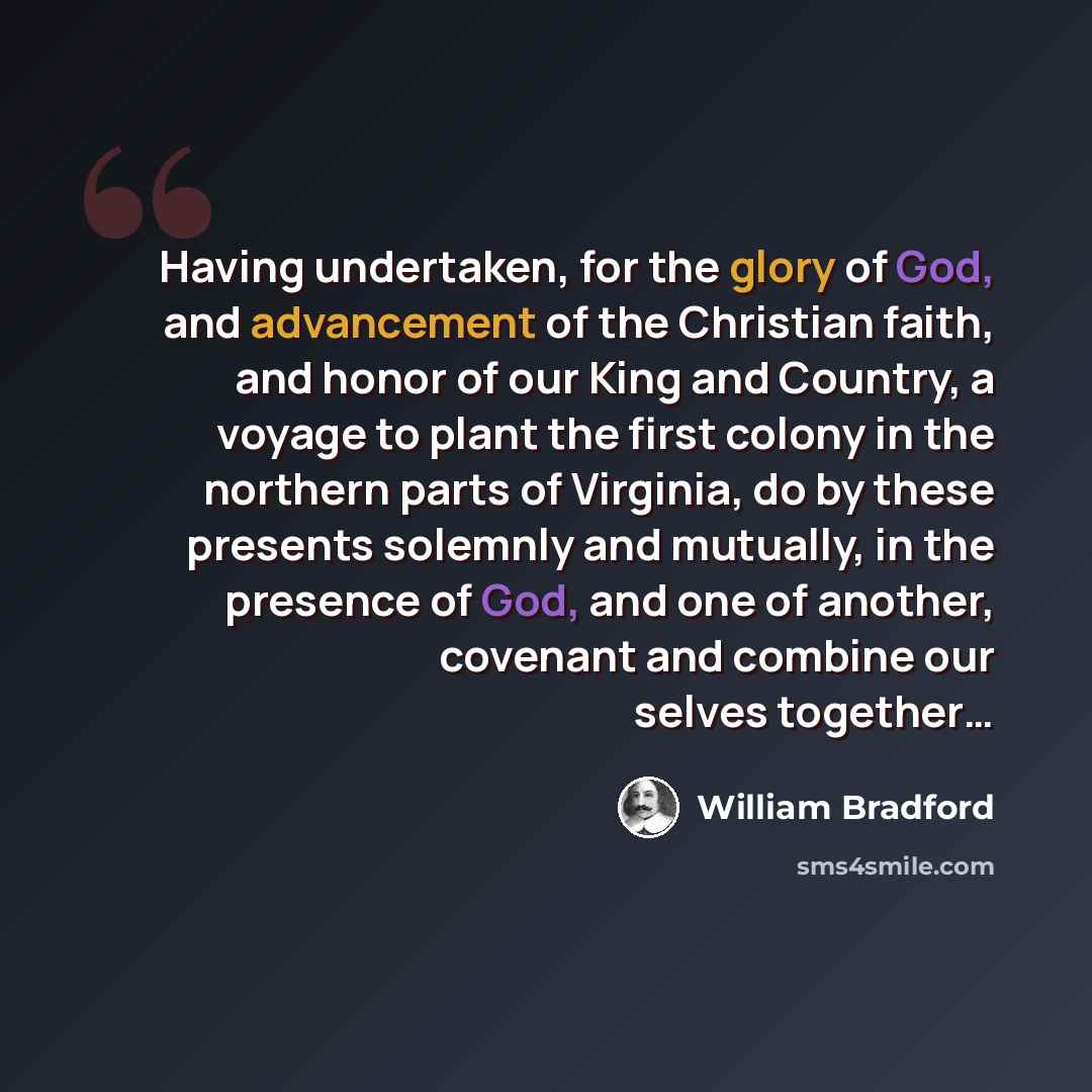 “Having undertaken, for the glory of God, and advancement of the Christian faith, and honor of our King and Country, a voyage to plant the first colony in the northern parts of Virginia, do by these presents solemnly and mutually, in the presence of God, and one of another, covenant and combine our…” quote by William Bradford