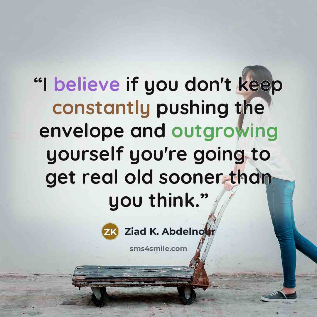 “I believe if you don't keep constantly pushing the envelope and outgrowing yourself you're going to get real old sooner than you think.” quote by Ziad K. Abdelnour