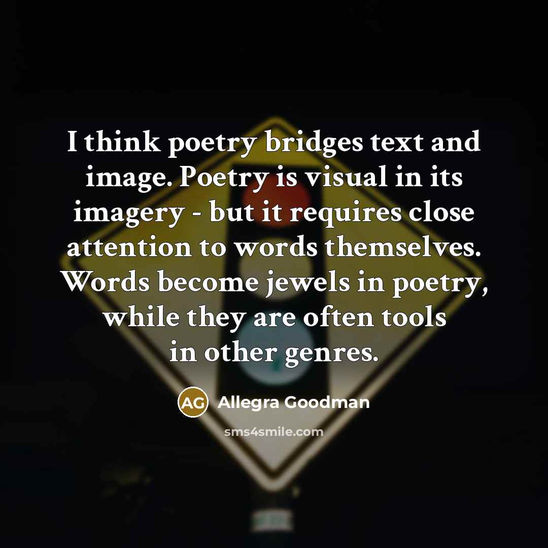 “I think poetry bridges text and image. Poetry is visual in its imagery - but it requires close attention to words themselves. Words become jewels in poetry, while they are often tools in other genres.” quote by Allegra Goodman