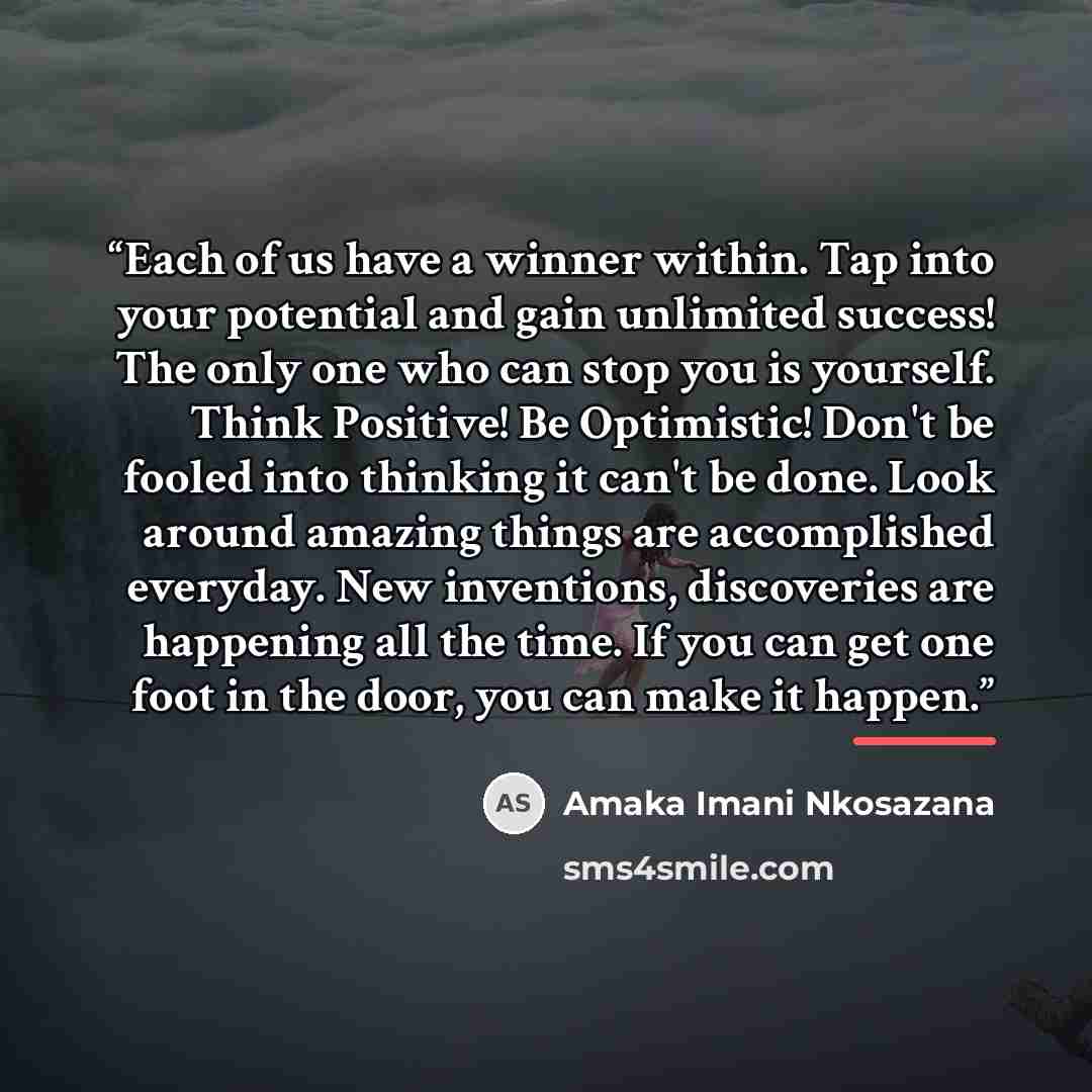 “Each of us have a winner within. Tap into your potential and gain unlimited success! The only one who can stop you is yourself. Think Positive! Be Optimistic! Don't be fooled into thinking it can't be done. Look around amazing things are accomplished everyday. New inventions, discoveries are…” quote by Amaka Imani Nkosazana