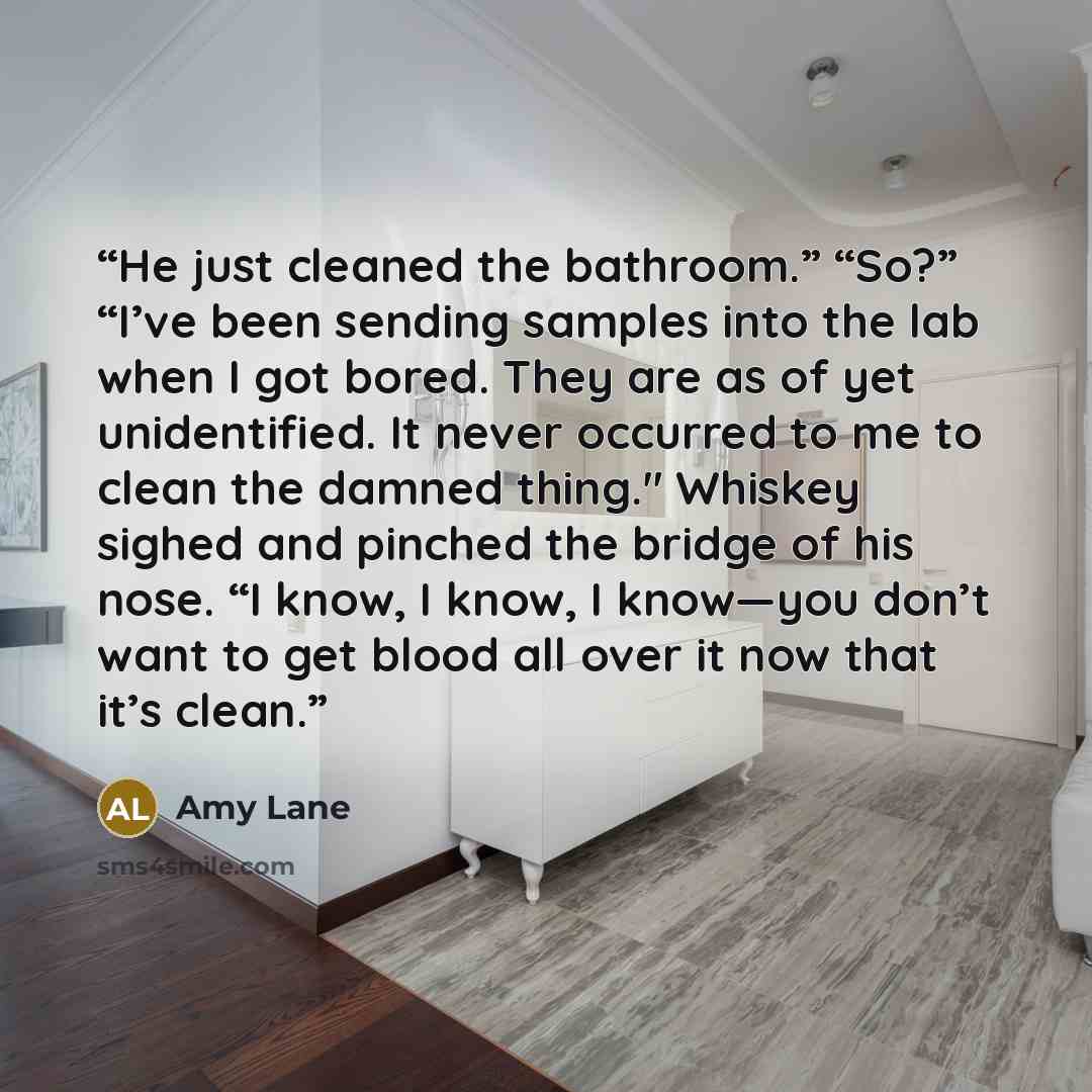 “He just cleaned the bathroom.” “So?” “I’ve been sending samples into the lab when I got bored. They are as of yet unidentified. It never occurred to me to clean the damned thing." Whiskey sighed and pinched the bridge of his nose. “I know, I know, I know—you don’t want to get blood all over it now…” quote by Amy Lane