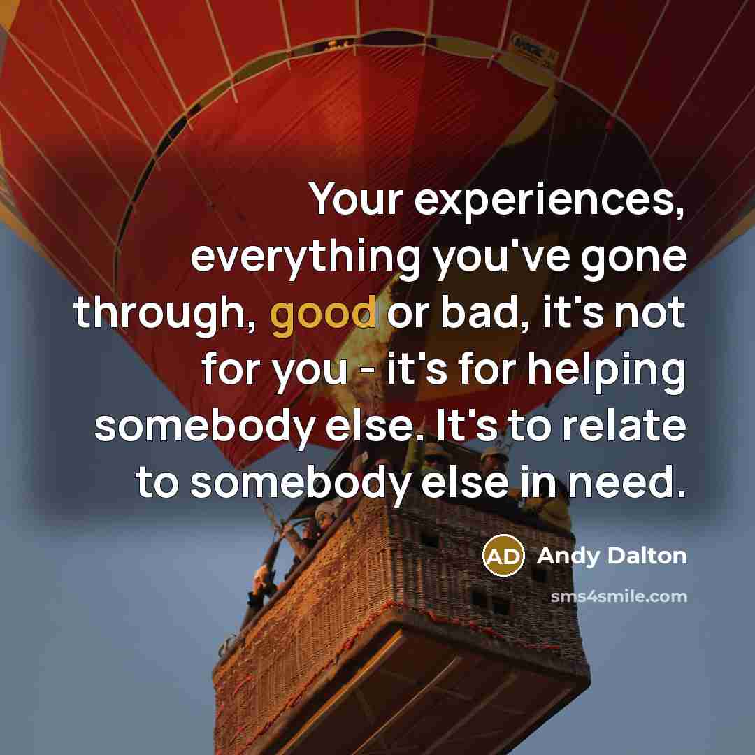 “Your experiences, everything you've gone through, good or bad, it's not for you - it's for helping somebody else. It's to relate to somebody else in need.” quote by Andy Dalton