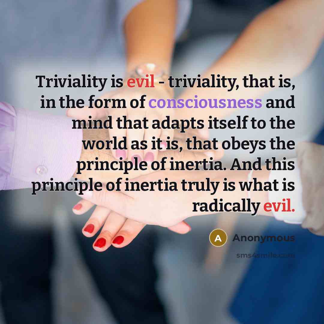 “Triviality is evil - triviality, that is, in the form of consciousness and mind that adapts itself to the world as it is, that obeys the principle of inertia. And this principle of inertia truly is what is radically evil.” quote by Anonymous
